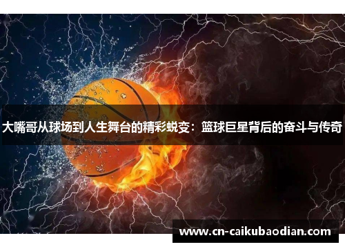 大嘴哥从球场到人生舞台的精彩蜕变：篮球巨星背后的奋斗与传奇