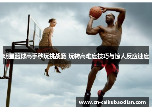 明星篮球高手秒玩挑战赛 玩转高难度技巧与惊人反应速度