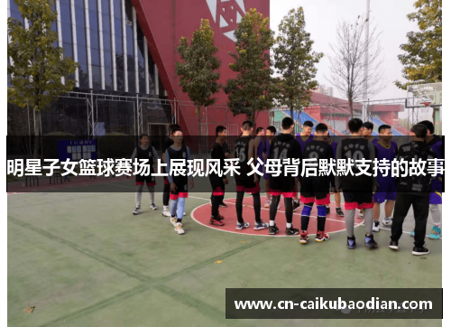 明星子女篮球赛场上展现风采 父母背后默默支持的故事