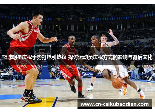 篮球明星庆祝手势打枪引热议 探讨运动员庆祝方式的影响与背后文化