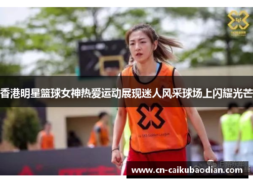 香港明星篮球女神热爱运动展现迷人风采球场上闪耀光芒